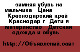 зимняя убувь на мальчика › Цена ­ 1 900 - Краснодарский край, Краснодар г. Дети и материнство » Детская одежда и обувь   